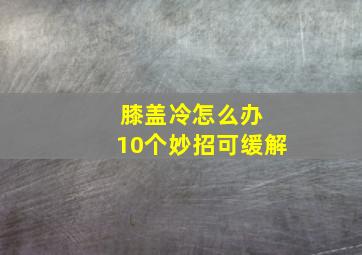 膝盖冷怎么办 10个妙招可缓解